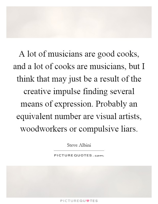 A lot of musicians are good cooks, and a lot of cooks are musicians, but I think that may just be a result of the creative impulse finding several means of expression. Probably an equivalent number are visual artists, woodworkers or compulsive liars. Picture Quote #1