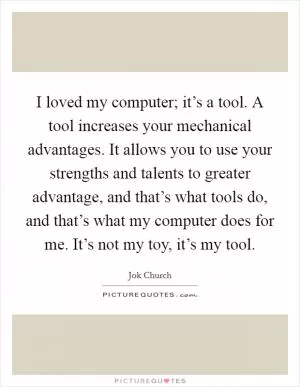 I loved my computer; it’s a tool. A tool increases your mechanical advantages. It allows you to use your strengths and talents to greater advantage, and that’s what tools do, and that’s what my computer does for me. It’s not my toy, it’s my tool Picture Quote #1