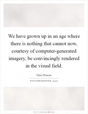 We have grown up in an age where there is nothing that cannot now, courtesy of computer-generated imagery, be convincingly rendered in the visual field Picture Quote #1
