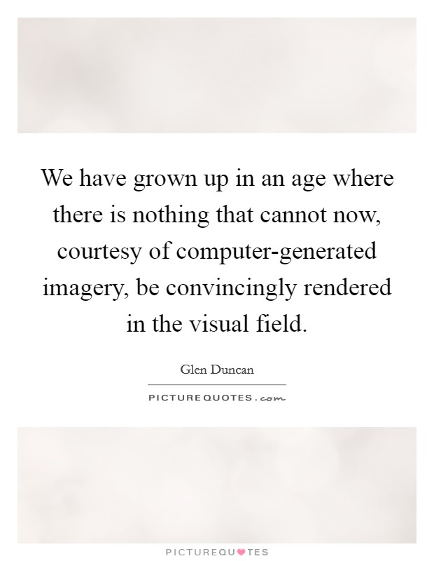 We have grown up in an age where there is nothing that cannot now, courtesy of computer-generated imagery, be convincingly rendered in the visual field. Picture Quote #1