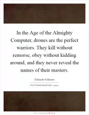In the Age of the Almighty Computer, drones are the perfect warriors. They kill without remorse, obey without kidding around, and they never reveal the names of their masters Picture Quote #1