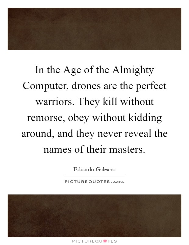 In the Age of the Almighty Computer, drones are the perfect warriors. They kill without remorse, obey without kidding around, and they never reveal the names of their masters. Picture Quote #1