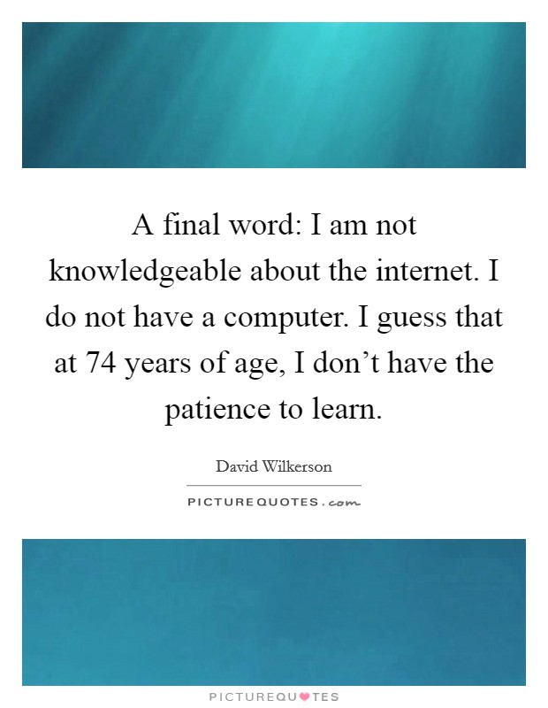 A final word: I am not knowledgeable about the internet. I do not have a computer. I guess that at 74 years of age, I don't have the patience to learn. Picture Quote #1