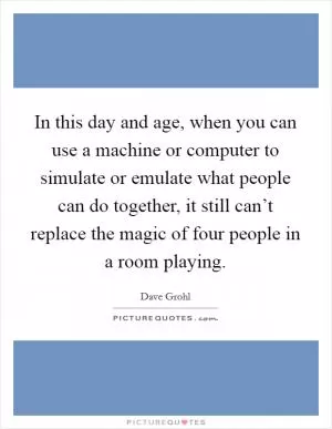 In this day and age, when you can use a machine or computer to simulate or emulate what people can do together, it still can’t replace the magic of four people in a room playing Picture Quote #1