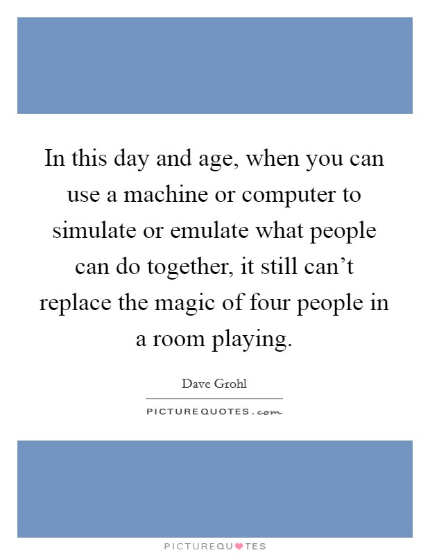 In this day and age, when you can use a machine or computer to simulate or emulate what people can do together, it still can't replace the magic of four people in a room playing. Picture Quote #1