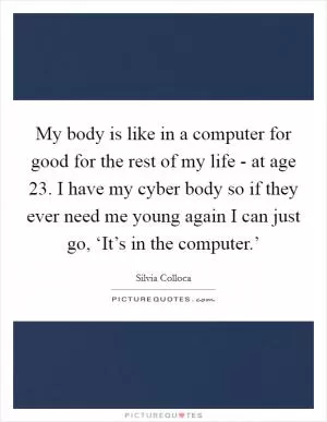 My body is like in a computer for good for the rest of my life - at age 23. I have my cyber body so if they ever need me young again I can just go, ‘It’s in the computer.’ Picture Quote #1