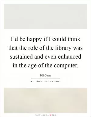 I’d be happy if I could think that the role of the library was sustained and even enhanced in the age of the computer Picture Quote #1