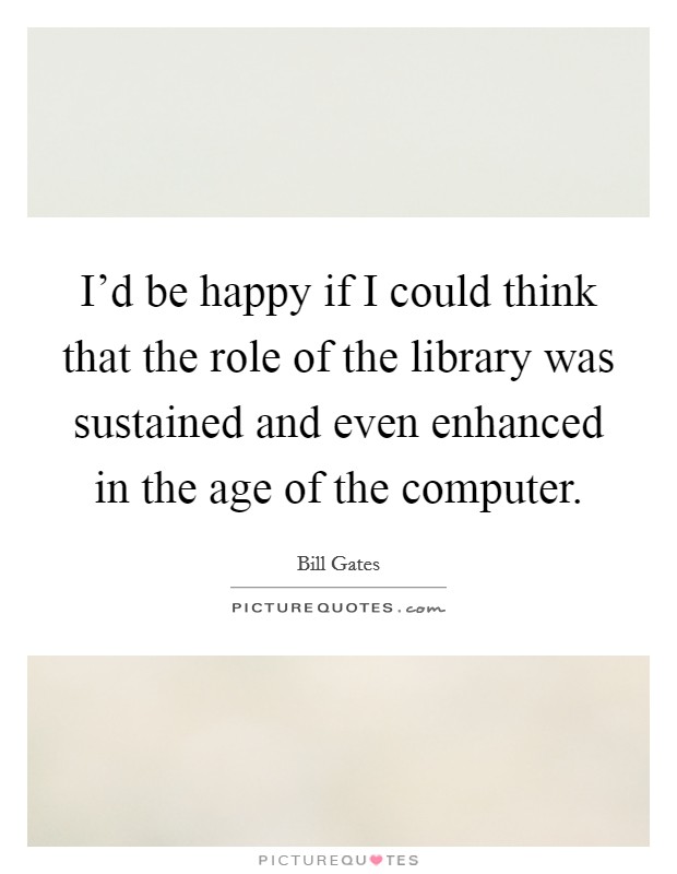 I'd be happy if I could think that the role of the library was sustained and even enhanced in the age of the computer. Picture Quote #1