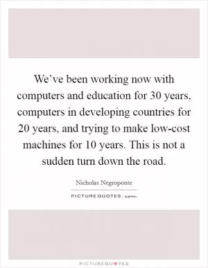 We’ve been working now with computers and education for 30 years, computers in developing countries for 20 years, and trying to make low-cost machines for 10 years. This is not a sudden turn down the road Picture Quote #1