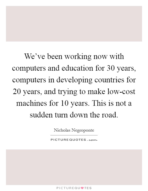 We've been working now with computers and education for 30 years, computers in developing countries for 20 years, and trying to make low-cost machines for 10 years. This is not a sudden turn down the road. Picture Quote #1