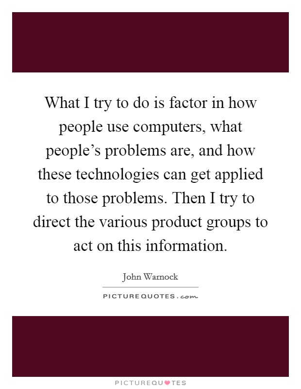 What I try to do is factor in how people use computers, what people's problems are, and how these technologies can get applied to those problems. Then I try to direct the various product groups to act on this information. Picture Quote #1