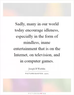 Sadly, many in our world today encourage idleness, especially in the form of mindless, inane entertainment that is on the Internet, on television, and in computer games Picture Quote #1