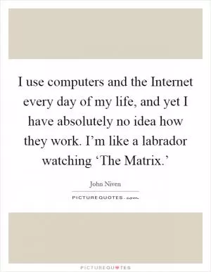 I use computers and the Internet every day of my life, and yet I have absolutely no idea how they work. I’m like a labrador watching ‘The Matrix.’ Picture Quote #1