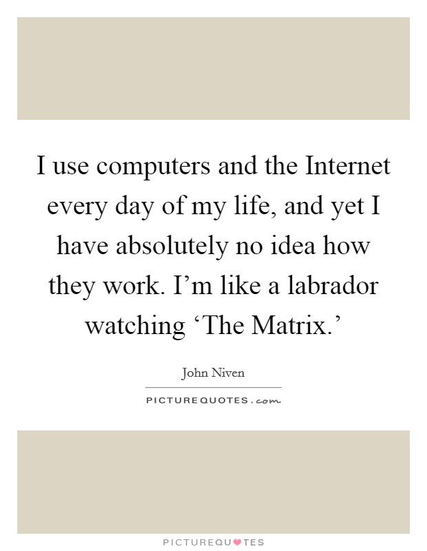 I use computers and the Internet every day of my life, and yet I have absolutely no idea how they work. I'm like a labrador watching ‘The Matrix.' Picture Quote #1
