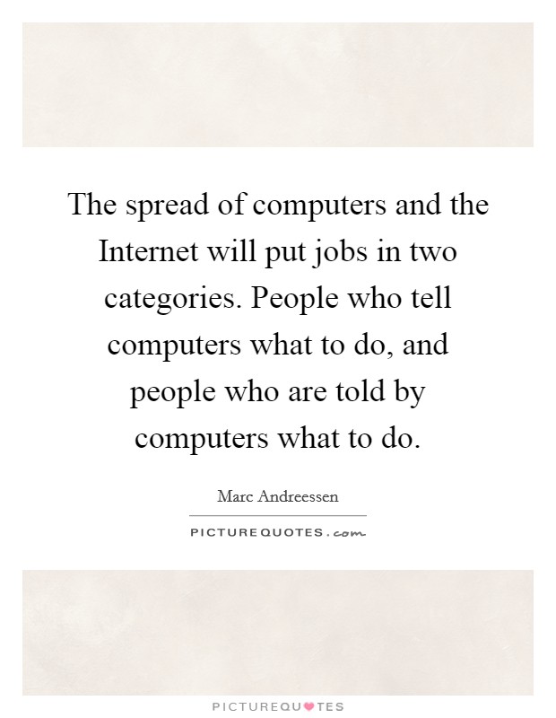 The spread of computers and the Internet will put jobs in two categories. People who tell computers what to do, and people who are told by computers what to do. Picture Quote #1