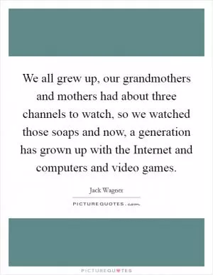We all grew up, our grandmothers and mothers had about three channels to watch, so we watched those soaps and now, a generation has grown up with the Internet and computers and video games Picture Quote #1