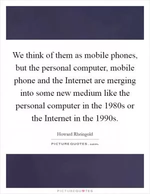 We think of them as mobile phones, but the personal computer, mobile phone and the Internet are merging into some new medium like the personal computer in the 1980s or the Internet in the 1990s Picture Quote #1