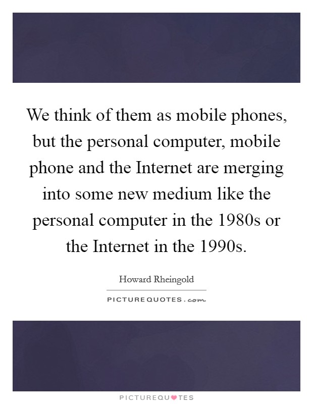 We think of them as mobile phones, but the personal computer, mobile phone and the Internet are merging into some new medium like the personal computer in the 1980s or the Internet in the 1990s. Picture Quote #1