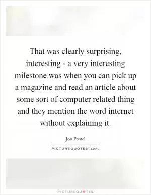 That was clearly surprising, interesting - a very interesting milestone was when you can pick up a magazine and read an article about some sort of computer related thing and they mention the word internet without explaining it Picture Quote #1