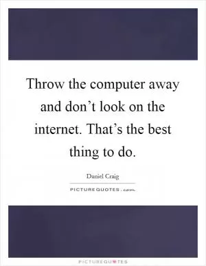 Throw the computer away and don’t look on the internet. That’s the best thing to do Picture Quote #1
