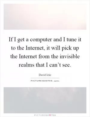 If I get a computer and I tune it to the Internet, it will pick up the Internet from the invisible realms that I can’t see Picture Quote #1
