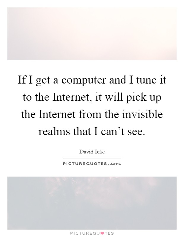 If I get a computer and I tune it to the Internet, it will pick up the Internet from the invisible realms that I can't see. Picture Quote #1