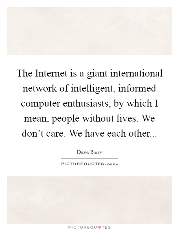 The Internet is a giant international network of intelligent, informed computer enthusiasts, by which I mean, people without lives. We don't care. We have each other... Picture Quote #1