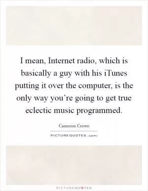 I mean, Internet radio, which is basically a guy with his iTunes putting it over the computer, is the only way you’re going to get true eclectic music programmed Picture Quote #1