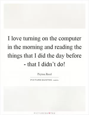 I love turning on the computer in the morning and reading the things that I did the day before - that I didn’t do! Picture Quote #1