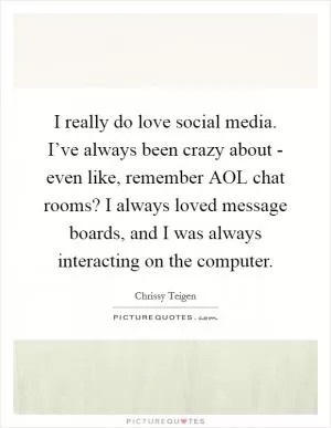 I really do love social media. I’ve always been crazy about - even like, remember AOL chat rooms? I always loved message boards, and I was always interacting on the computer Picture Quote #1