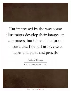 I’m impressed by the way some illustrators develop their images on computers, but it’s too late for me to start, and I’m still in love with paper and paint and pencils Picture Quote #1