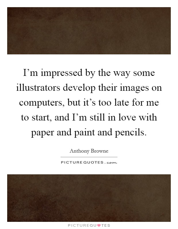 I'm impressed by the way some illustrators develop their images on computers, but it's too late for me to start, and I'm still in love with paper and paint and pencils. Picture Quote #1