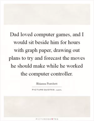 Dad loved computer games, and I would sit beside him for hours with graph paper, drawing out plans to try and forecast the moves he should make while he worked the computer controller Picture Quote #1