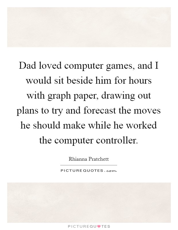 Dad loved computer games, and I would sit beside him for hours with graph paper, drawing out plans to try and forecast the moves he should make while he worked the computer controller. Picture Quote #1
