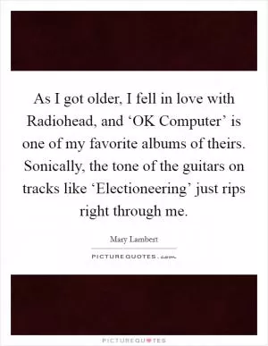 As I got older, I fell in love with Radiohead, and ‘OK Computer’ is one of my favorite albums of theirs. Sonically, the tone of the guitars on tracks like ‘Electioneering’ just rips right through me Picture Quote #1