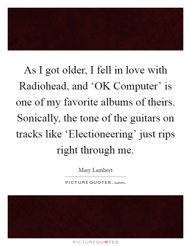As I got older, I fell in love with Radiohead, and ‘OK Computer' is one of my favorite albums of theirs. Sonically, the tone of the guitars on tracks like ‘Electioneering' just rips right through me. Picture Quote #1