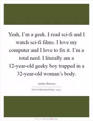 Yeah, I’m a geek. I read sci-fi and I watch sci-fi films. I love my computer and I love to fix it. I’m a total nerd. I literally am a 12-year-old geeky boy trapped in a 32-year-old woman’s body Picture Quote #1