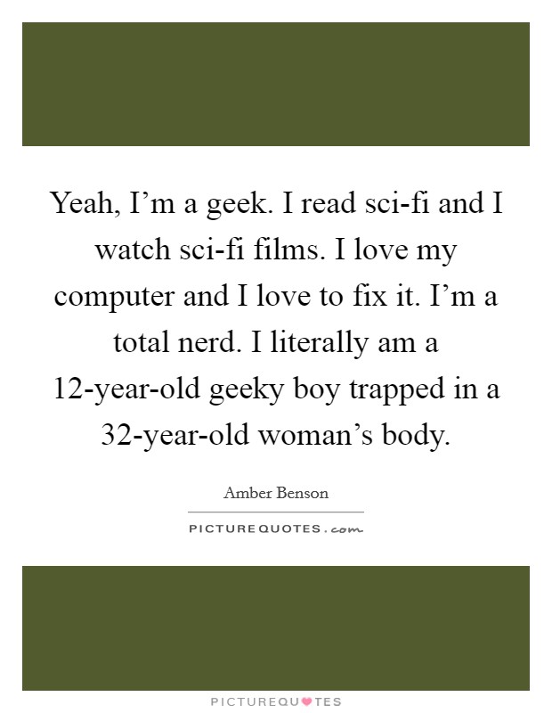 Yeah, I'm a geek. I read sci-fi and I watch sci-fi films. I love my computer and I love to fix it. I'm a total nerd. I literally am a 12-year-old geeky boy trapped in a 32-year-old woman's body. Picture Quote #1