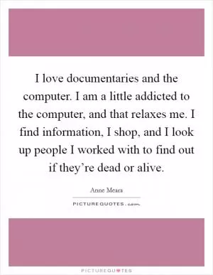 I love documentaries and the computer. I am a little addicted to the computer, and that relaxes me. I find information, I shop, and I look up people I worked with to find out if they’re dead or alive Picture Quote #1