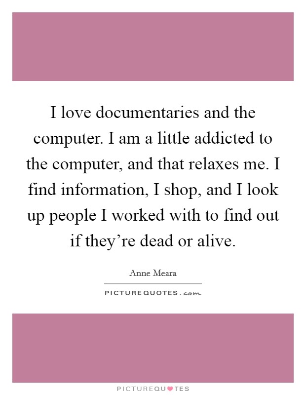 I love documentaries and the computer. I am a little addicted to the computer, and that relaxes me. I find information, I shop, and I look up people I worked with to find out if they're dead or alive. Picture Quote #1