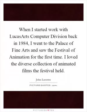 When I started work with LucasArts Computer Division back in 1984, I went to the Palace of Fine Arts and saw the Festival of Animation for the first time. I loved the diverse collection of animated films the festival held Picture Quote #1