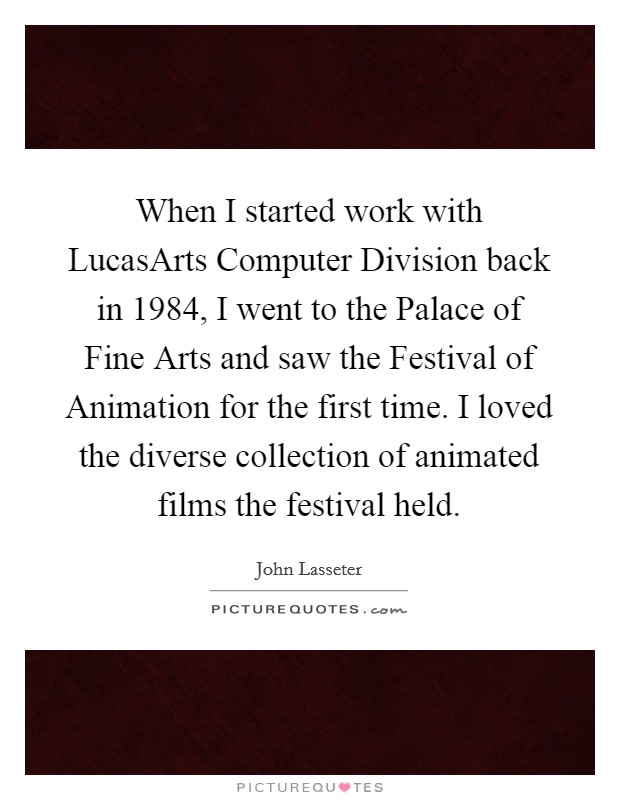 When I started work with LucasArts Computer Division back in 1984, I went to the Palace of Fine Arts and saw the Festival of Animation for the first time. I loved the diverse collection of animated films the festival held. Picture Quote #1