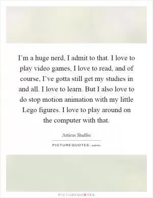 I’m a huge nerd, I admit to that. I love to play video games, I love to read, and of course, I’ve gotta still get my studies in and all. I love to learn. But I also love to do stop motion animation with my little Lego figures. I love to play around on the computer with that Picture Quote #1