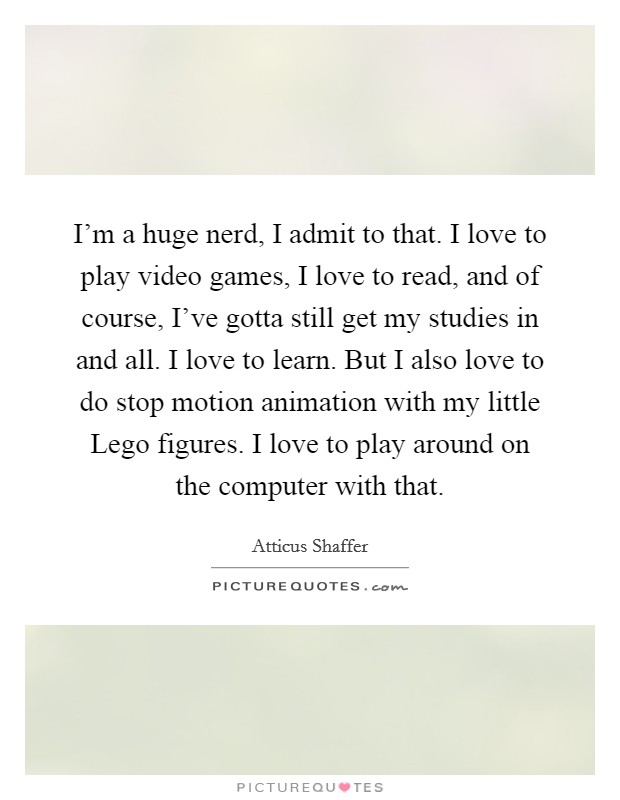 I'm a huge nerd, I admit to that. I love to play video games, I love to read, and of course, I've gotta still get my studies in and all. I love to learn. But I also love to do stop motion animation with my little Lego figures. I love to play around on the computer with that. Picture Quote #1