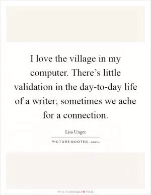 I love the village in my computer. There’s little validation in the day-to-day life of a writer; sometimes we ache for a connection Picture Quote #1