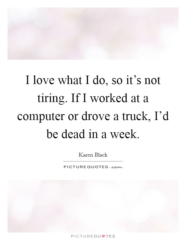 I love what I do, so it's not tiring. If I worked at a computer or drove a truck, I'd be dead in a week. Picture Quote #1