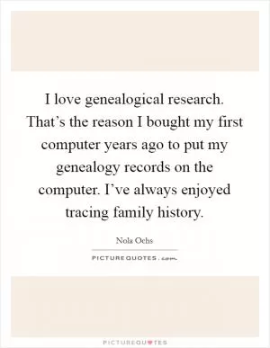 I love genealogical research. That’s the reason I bought my first computer years ago to put my genealogy records on the computer. I’ve always enjoyed tracing family history Picture Quote #1