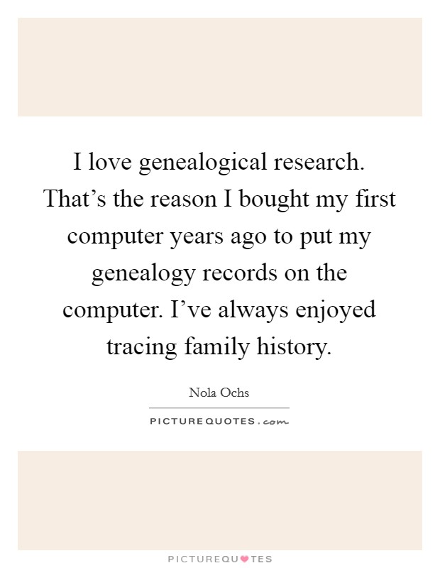 I love genealogical research. That's the reason I bought my first computer years ago to put my genealogy records on the computer. I've always enjoyed tracing family history. Picture Quote #1