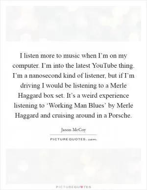I listen more to music when I’m on my computer. I’m into the latest YouTube thing. I’m a nanosecond kind of listener, but if I’m driving I would be listening to a Merle Haggard box set. It’s a weird experience listening to ‘Working Man Blues’ by Merle Haggard and cruising around in a Porsche Picture Quote #1