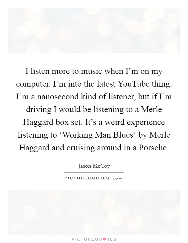 I listen more to music when I'm on my computer. I'm into the latest YouTube thing. I'm a nanosecond kind of listener, but if I'm driving I would be listening to a Merle Haggard box set. It's a weird experience listening to ‘Working Man Blues' by Merle Haggard and cruising around in a Porsche. Picture Quote #1
